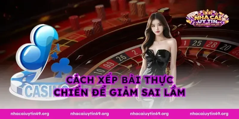 Cách xếp bài thực chiến để giảm sai lầm